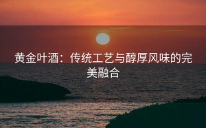 黄金叶酒：传统工艺与醇厚风味的完美融合