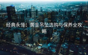经典永恒：黄金吊坠选购与保养全攻略