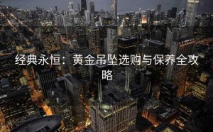 经典永恒：黄金吊坠选购与保养全攻略