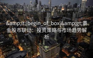 &lt;|begin_of_box|&gt;黄金股市联动：投资策略与市场趋势解析