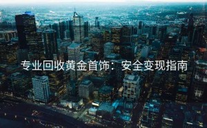 专业回收黄金首饰：安全变现指南