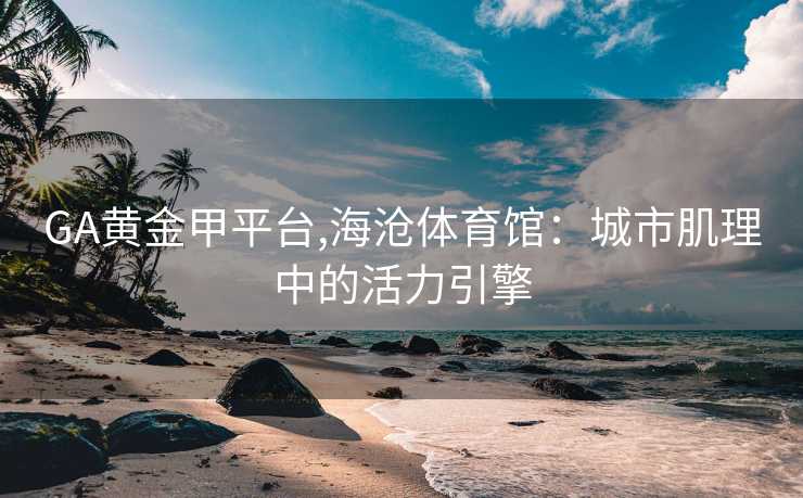 GA黄金甲平台,海沧体育馆：城市肌理中的活力引擎