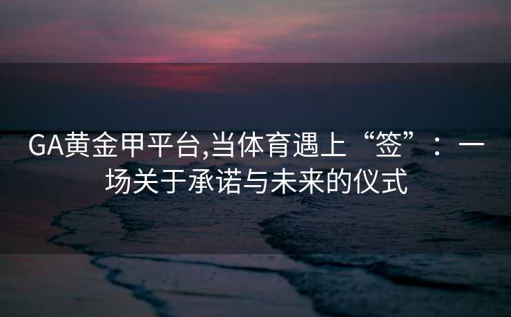 GA黄金甲平台,当体育遇上“签”：一场关于承诺与未来的仪式