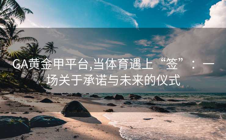 GA黄金甲平台,当体育遇上“签”：一场关于承诺与未来的仪式