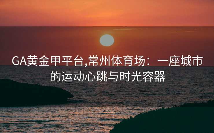 GA黄金甲平台,常州体育场：一座城市的运动心跳与时光容器