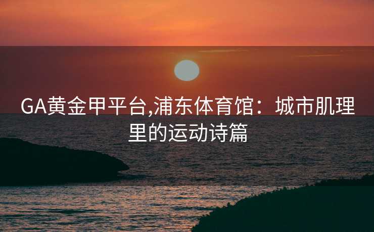 GA黄金甲平台,浦东体育馆：城市肌理里的运动诗篇