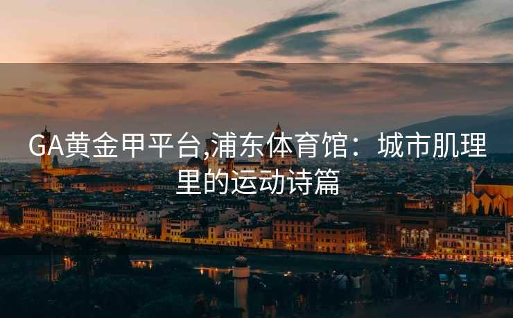 GA黄金甲平台,浦东体育馆：城市肌理里的运动诗篇