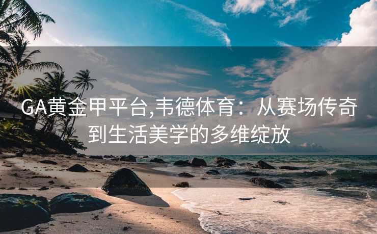 GA黄金甲平台,韦德体育：从赛场传奇到生活美学的多维绽放
