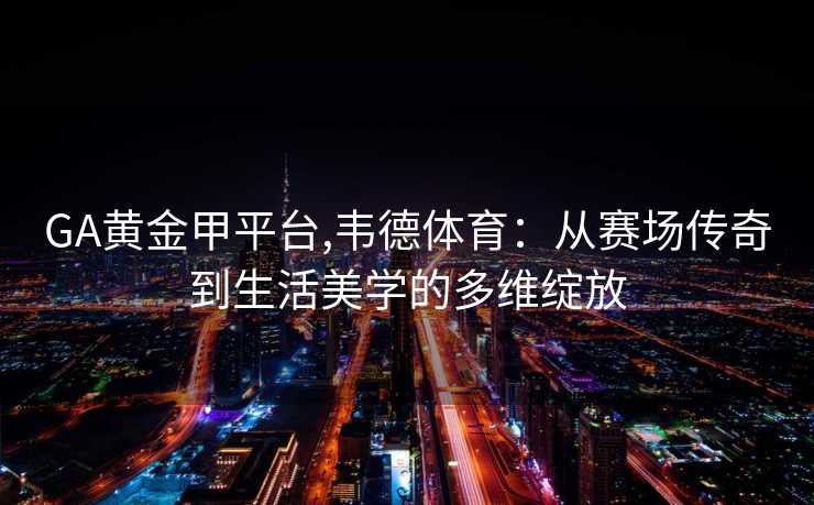 GA黄金甲平台,韦德体育：从赛场传奇到生活美学的多维绽放