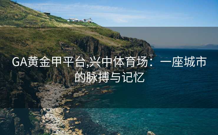 GA黄金甲平台,兴中体育场：一座城市的脉搏与记忆