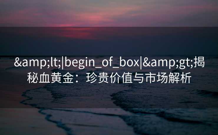 &lt;|begin_of_box|&gt;揭秘血黄金：珍贵价值与市场解析