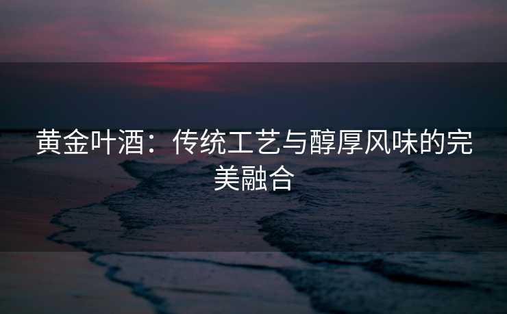 黄金叶酒：传统工艺与醇厚风味的完美融合