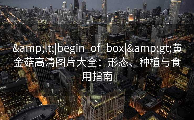 &lt;|begin_of_box|&gt;黄金菇高清图片大全：形态、种植与食用指南