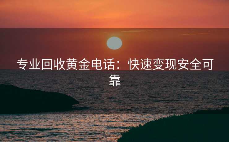 专业回收黄金电话：快速变现安全可靠