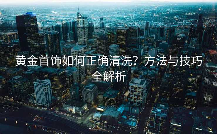 黄金首饰如何正确清洗？方法与技巧全解析
