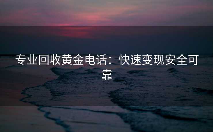 专业回收黄金电话：快速变现安全可靠