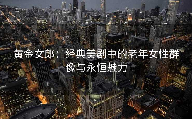 黄金女郎：经典美剧中的老年女性群像与永恒魅力