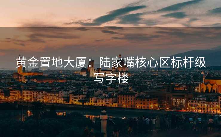 黄金置地大厦：陆家嘴核心区标杆级写字楼