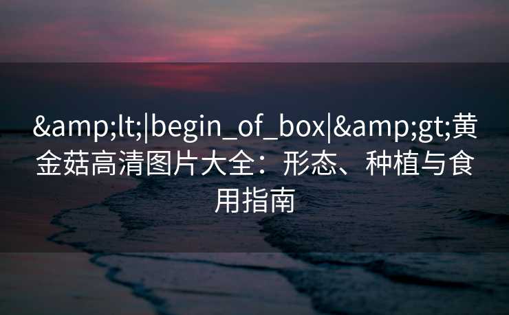 &lt;|begin_of_box|&gt;黄金菇高清图片大全：形态、种植与食用指南