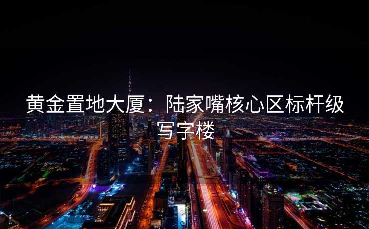 黄金置地大厦：陆家嘴核心区标杆级写字楼