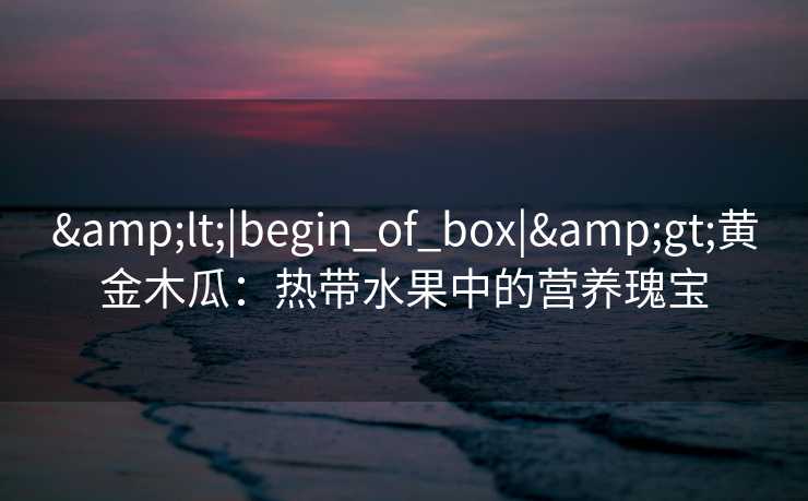 &lt;|begin_of_box|&gt;黄金木瓜：热带水果中的营养瑰宝