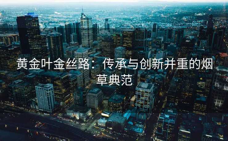 黄金叶金丝路：传承与创新并重的烟草典范