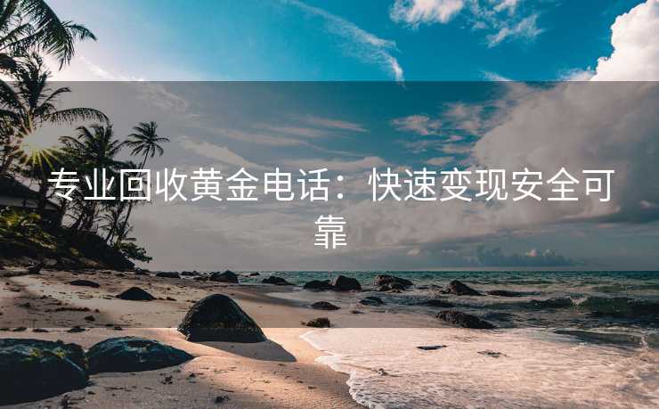 专业回收黄金电话：快速变现安全可靠