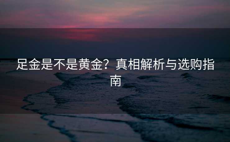 足金是不是黄金?真相解析与选购指南 足金是不是黄金?真相解析与选购指南