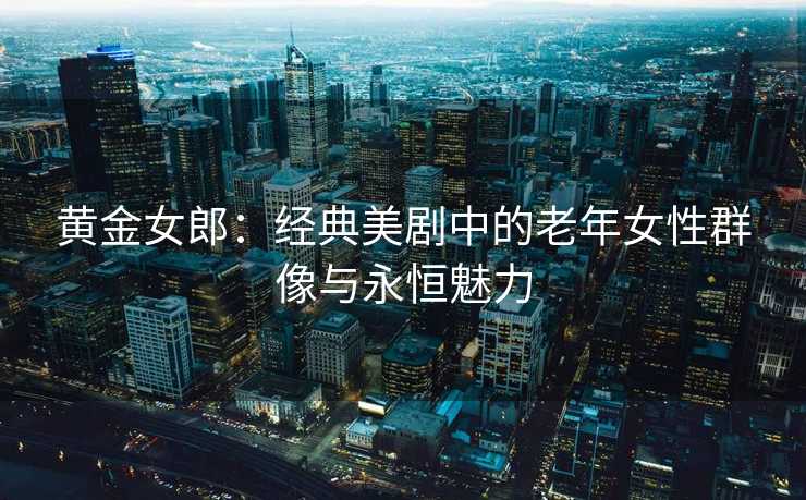 黄金女郎：经典美剧中的老年女性群像与永恒魅力