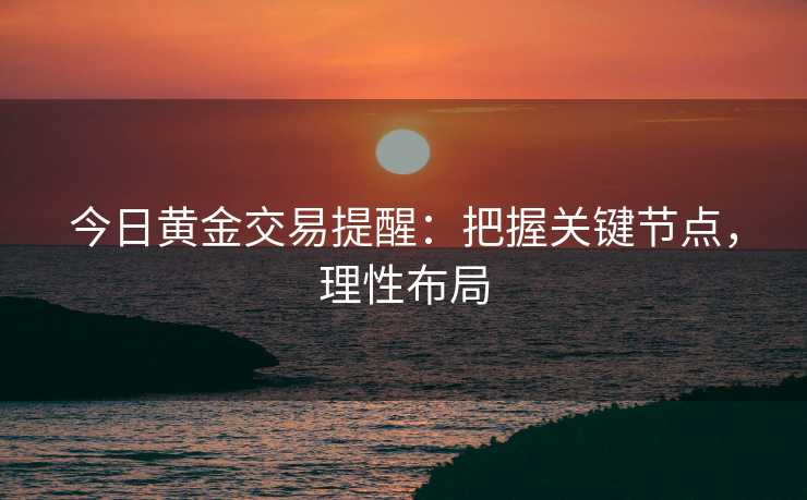 今日黄金交易提醒：把握关键节点，理性布局