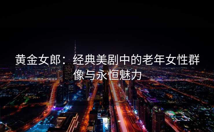 黄金女郎：经典美剧中的老年女性群像与永恒魅力