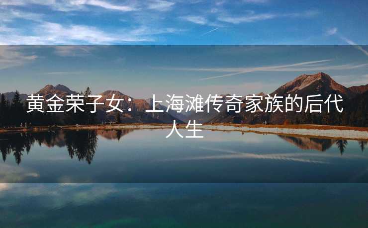 黄金荣子女：上海滩传奇家族的后代人生