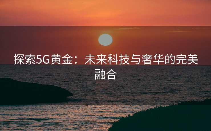 探索5G黄金:未来科技与奢华的完美融合 探索5G黄金:未来科技与奢华的完美融合