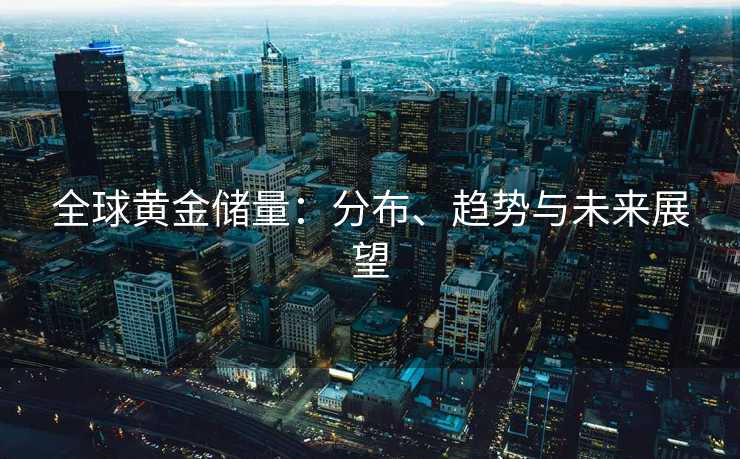 全球黄金储量：分布、趋势与未来展望