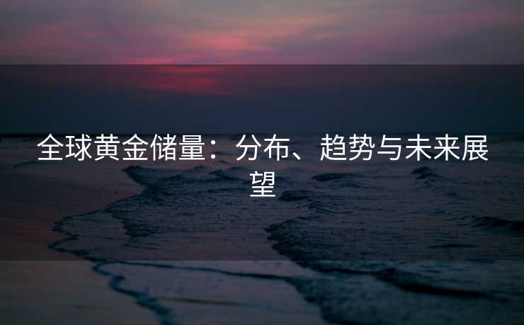 全球黄金储量：分布、趋势与未来展望