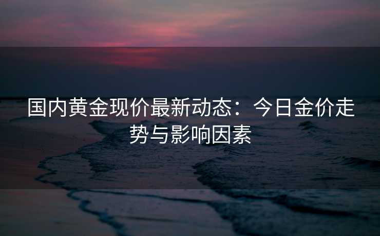 国内黄金现价最新动态：今日金价走势与影响因素