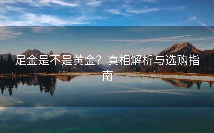 足金是不是黄金?真相解析与选购指南 足金是不是黄金?真相解析与选购指南