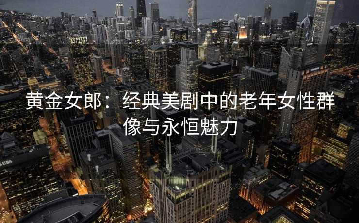 黄金女郎：经典美剧中的老年女性群像与永恒魅力