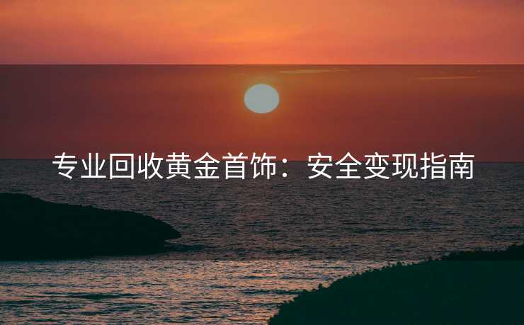 专业回收黄金首饰：安全变现指南