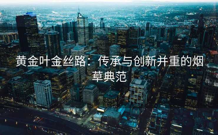 黄金叶金丝路：传承与创新并重的烟草典范