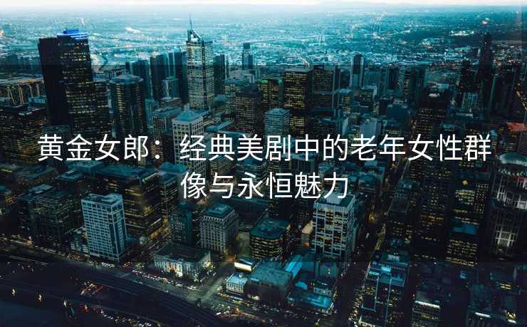 黄金女郎：经典美剧中的老年女性群像与永恒魅力