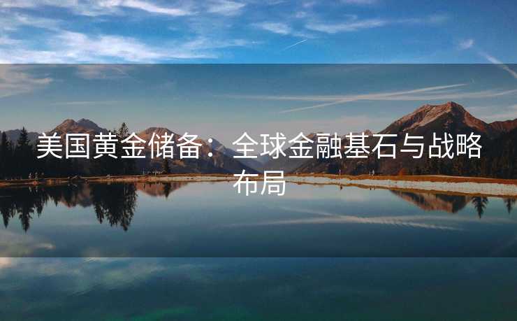 美国黄金储备：全球金融基石与战略布局