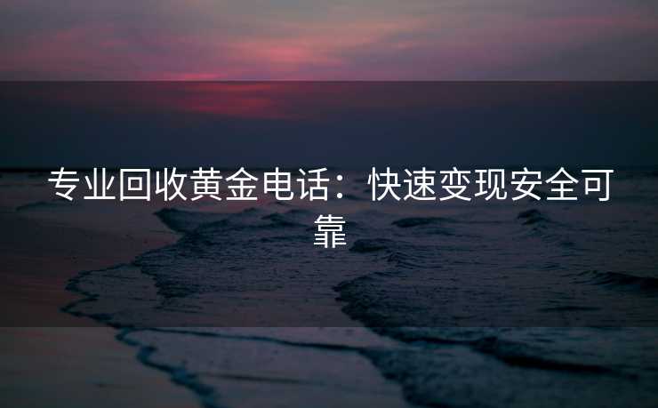 专业回收黄金电话：快速变现安全可靠