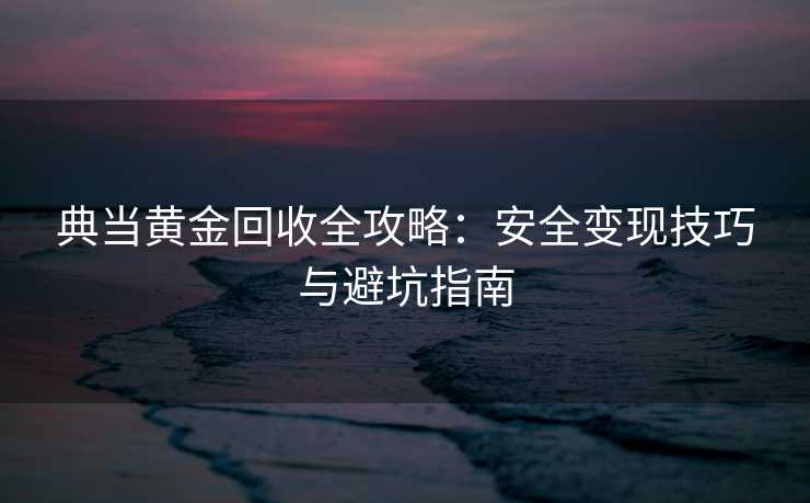 典当黄金回收全攻略：安全变现技巧与避坑指南