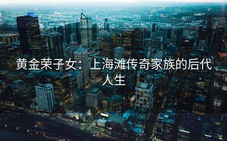 黄金荣子女：上海滩传奇家族的后代人生