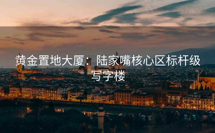 黄金置地大厦：陆家嘴核心区标杆级写字楼